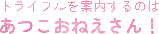 トライフルを案内あするのはあつこおねえさん！