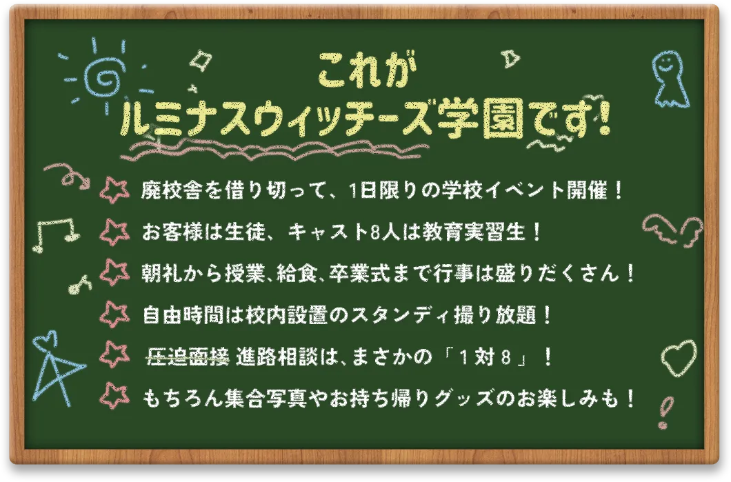 これがルミナスウィッチーズ学園です！廃校舎を借り切って、1日限りの学校イベント開催！お客様は生徒、キャスト８人は教育実習生！朝礼から、授業、給食、卒業式まで行事は盛りだくさん！自由時間は校内設置のスタンディ撮り放題！進路相談はまさかの「１対８」！もちろん集合写真やお持ち帰りグッズのお楽しみも！